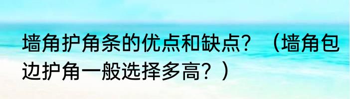 墙角护角条的优点和缺点？（墙角包边护角一般选择多高？）
