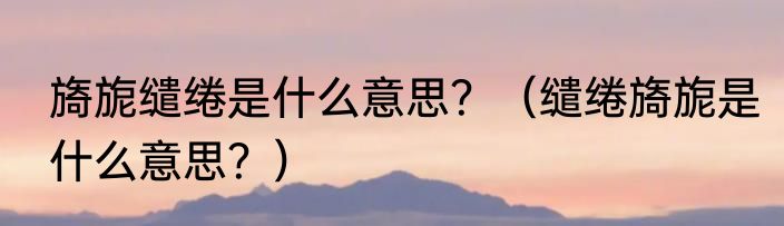 旖旎缱绻是什么意思？（缱绻旖旎是什么意思？）