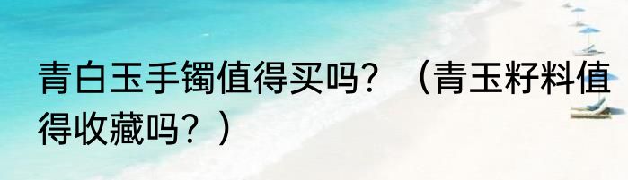 青白玉手镯值得买吗？（青玉籽料值得收藏吗？）