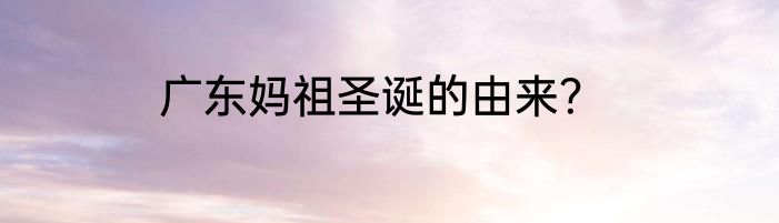 广东妈祖圣诞的由来？