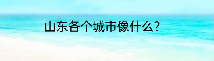 山东各个城市像什么？