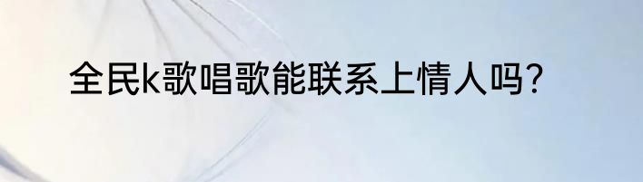 全民k歌唱歌能联系上情人吗？