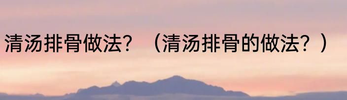 清汤排骨做法？（清汤排骨的做法？）