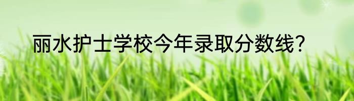 丽水护士学校今年录取分数线？
