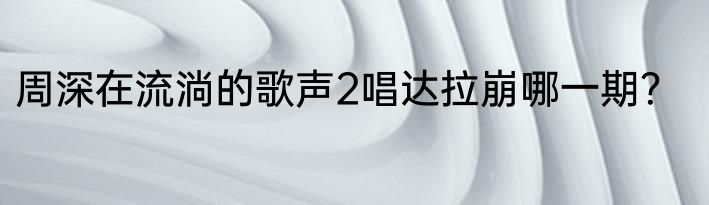 周深在流淌的歌声2唱达拉崩哪一期？