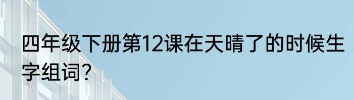 四年级下册第12课在天晴了的时候生字组词？