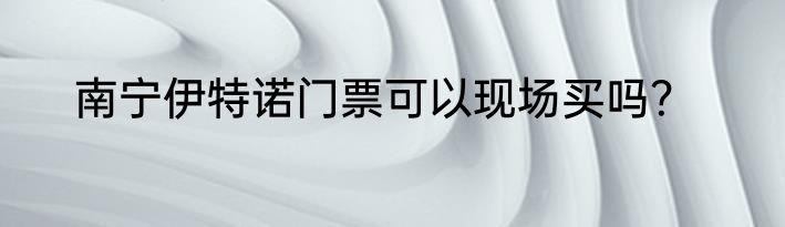 南宁伊特诺门票可以现场买吗？