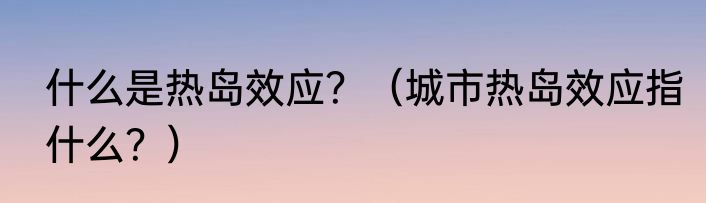 什么是热岛效应？（城市热岛效应指什么？）