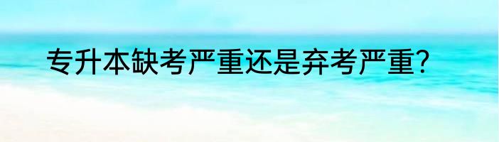专升本缺考严重还是弃考严重？