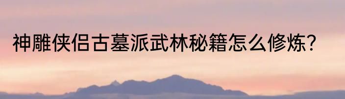 神雕侠侣古墓派武林秘籍怎么修炼？