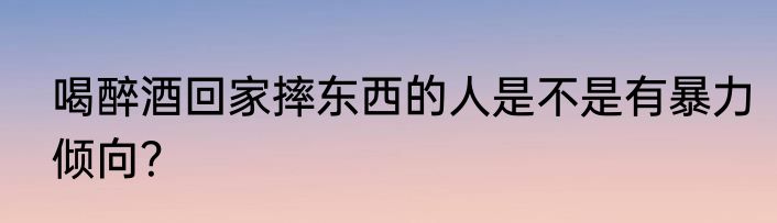 喝醉酒回家摔东西的人是不是有暴力倾向？
