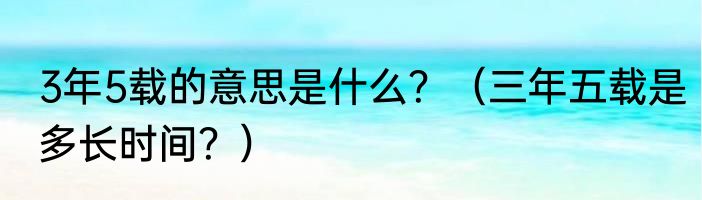 3年5载的意思是什么？（三年五载是多长时间？）