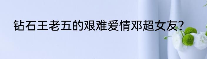 钻石王老五的艰难爱情邓超女友？