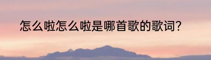 怎么啦怎么啦是哪首歌的歌词？