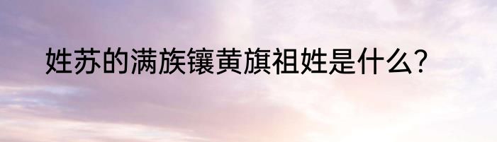 姓苏的满族镶黄旗祖姓是什么？