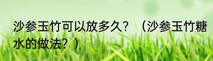 沙参玉竹可以放多久？（沙参玉竹糖水的做法？）