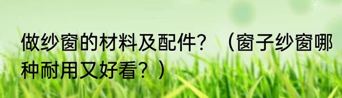 做纱窗的材料及配件？（窗子纱窗哪种耐用又好看？）