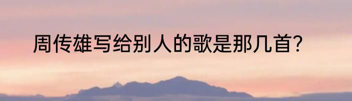 周传雄写给别人的歌是那几首？