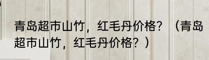 青岛超市山竹，红毛丹价格？（青岛超市山竹，红毛丹价格？）