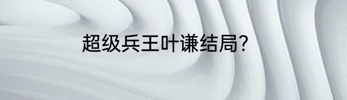 超级兵王叶谦结局？