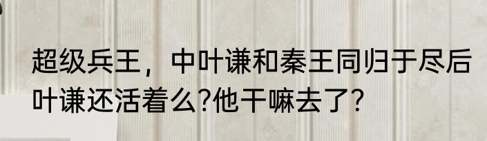 超级兵王，中叶谦和秦王同归于尽后叶谦还活着么?他干嘛去了？