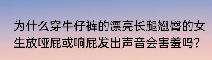 为什么穿牛仔裤的漂亮长腿翘臀的女生放哑屁或响屁发出声音会害羞吗？