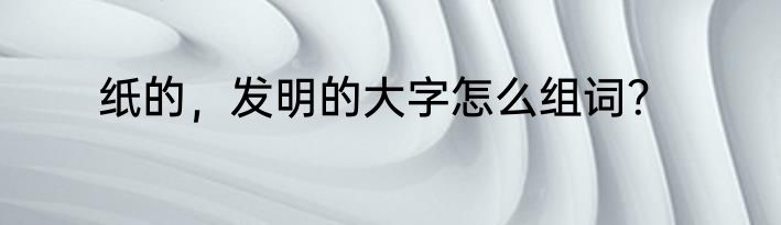 纸的，发明的大字怎么组词？