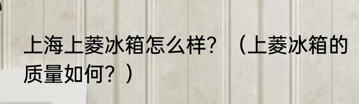 上海上菱冰箱怎么样？（上菱冰箱的质量如何？）