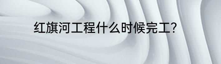 红旗河工程什么时候完工？