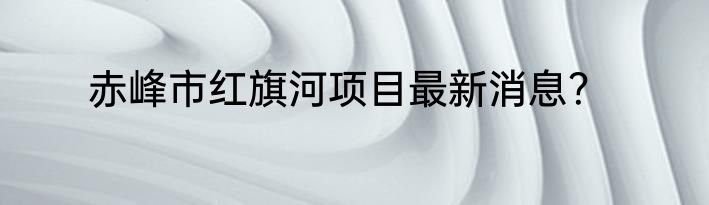 赤峰市红旗河项目最新消息？