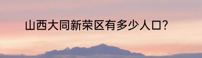 山西大同新荣区有多少人口？