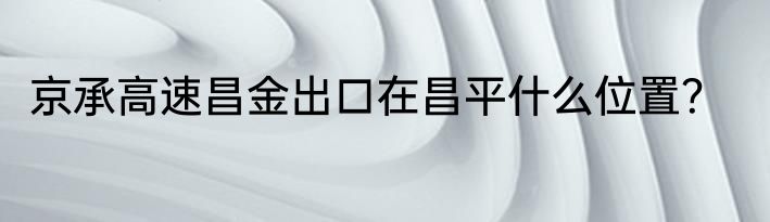 京承高速昌金出口在昌平什么位置？