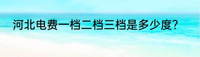 河北电费一档二档三档是多少度？