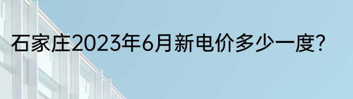 石家庄2023年6月新电价多少一度？