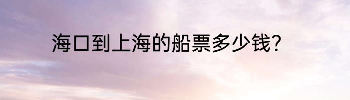 海口到上海的船票多少钱？