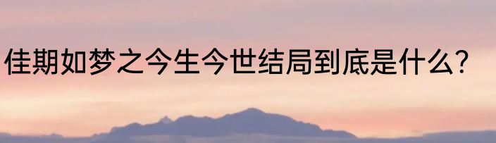 佳期如梦之今生今世结局到底是什么？