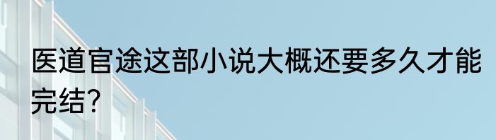 医道官途这部小说大概还要多久才能完结？