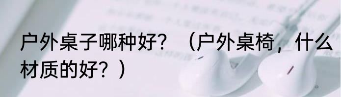 户外桌子哪种好？（户外桌椅，什么材质的好？）