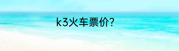 k3火车票价？