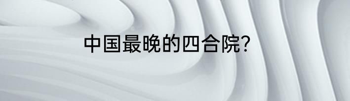 中国最晚的四合院？