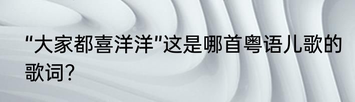 “大家都喜洋洋”这是哪首粤语儿歌的歌词？
