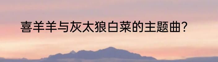 喜羊羊与灰太狼白菜的主题曲？
