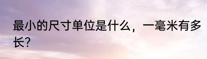 最小的尺寸单位是什么，一毫米有多长？