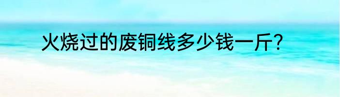 火烧过的废铜线多少钱一斤？