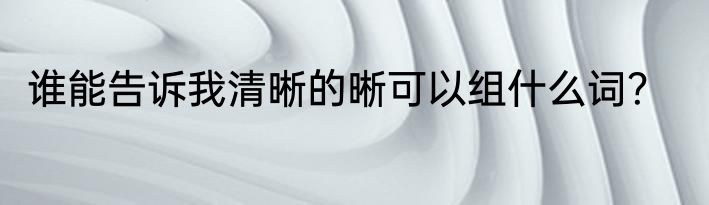 谁能告诉我清晰的晰可以组什么词？