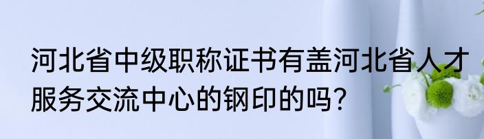 河北省中级职称证书有盖河北省人才服务交流中心的钢印的吗？