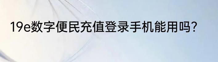 19e数字便民充值登录手机能用吗？