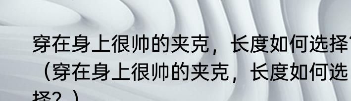 穿在身上很帅的夹克，长度如何选择？（穿在身上很帅的夹克，长度如何选择？）