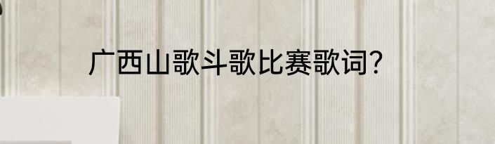 广西山歌斗歌比赛歌词？