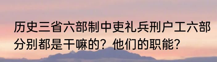 历史三省六部制中吏礼兵刑户工六部分别都是干嘛的？他们的职能？